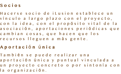 Socios Hacerse socio de iLusion establece un vínculo a largo plazo con el proyecto, con la idea, con el propósito vital de la asociación, aportaciones periódicas que cambian cosas, que hacen que los recursos lleguen a más gente. Aportación única También se puede realizar una aportación única y puntual vinculada a un proyecto concreto o por sintonía con la organización.